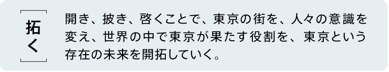 【拓く】 開き、披き、啓くことで、東京の街を、人々の意識を変え、世界の中で東京が果たす役割を、東京という存在の未来を開拓していく。