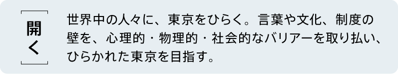 【開く】 世界中の人々に、東京をひらく。言葉や文化、制度の壁を、心理的・物理的・社会的なバリアーを取り払い、ひらかれた東京を目指す。