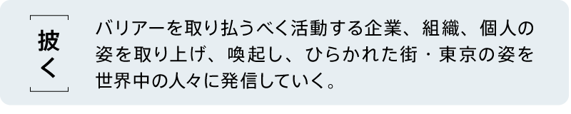 【披く】 バリアーを取り払うべく活動する企業、組織、個人の姿を取り上げ、喚起し、ひらかれた街・東京の姿を世界中の人々に発信していく。