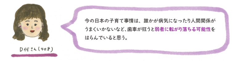 今の日本の子育て事情は、誰かが病気になったり人間関係がうまくいかないなど、歯車が狂うと弱者に転がり落ちる可能性をはらんでいると思う。