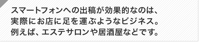 スマートフォンへの出稿が効果的なのは、実際にお店に足を運ぶようなビジネス。例えば、エステサロ ンや居酒屋などです