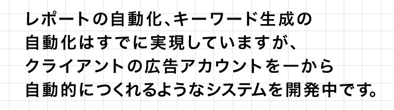 レポートの自動化、キーワード生成の自動化はすでに実現していますが、クライアントの広告アカウントを一から自動的につくれるようなシステムを開発中です。