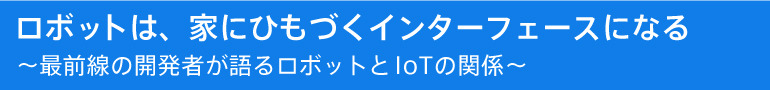 ロボットは、家にひもづくインターフェースになる ～最前線の開発者が語るロボットとIoTの関係～