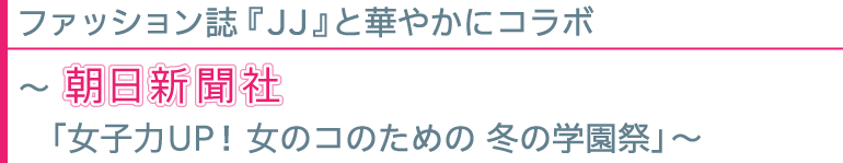ファッション誌『JJ』と華やかにコラボ 〜朝日新聞社「女子力UP!女のコのための 冬の学園祭」〜