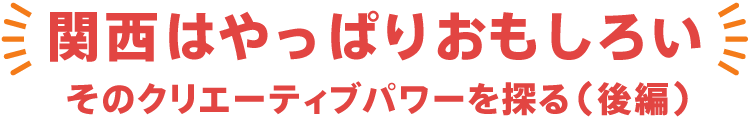 関西はやっぱりおもしろい　そのクリエーティブパワーを探る 後編